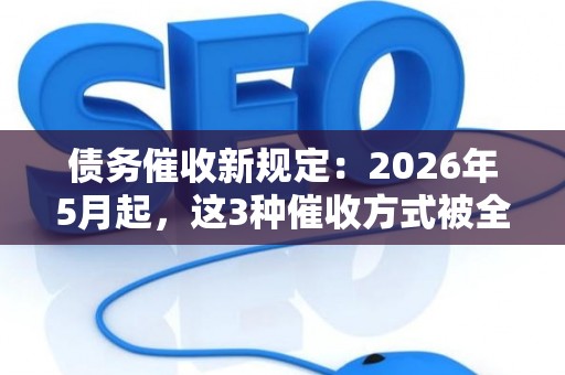 债务催收新规定：2026年5月起，这3种催收方式被全面禁止！