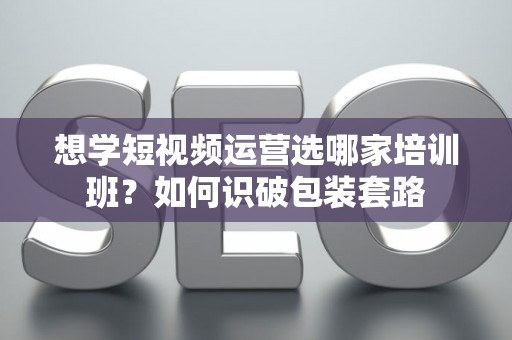 想学短视频运营选哪家培训班？如何识破包装套路