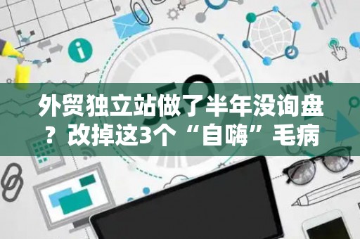 外贸独立站做了半年没询盘？改掉这3个“自嗨”毛病，转化率翻倍