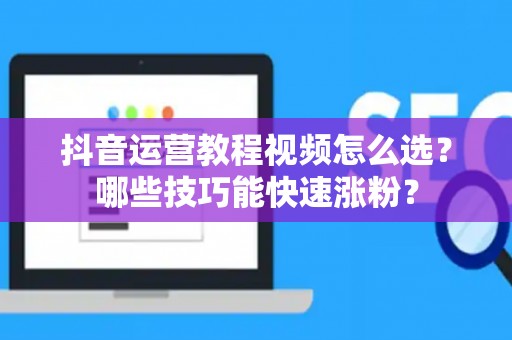 抖音运营教程视频怎么选？哪些技巧能快速涨粉？