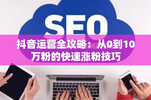 抖音运营全攻略：从0到10万粉的快速涨粉技巧