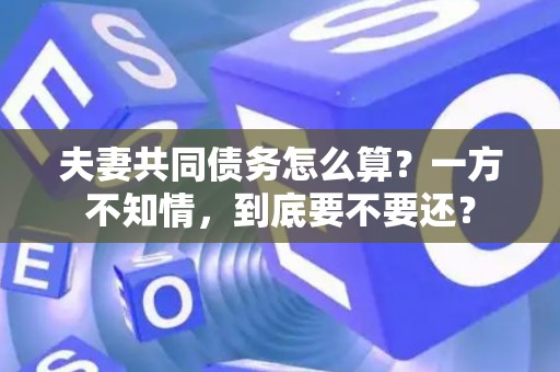夫妻共同债务怎么算？一方不知情，到底要不要还？