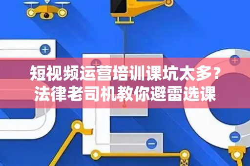 短视频运营培训课坑太多？法律老司机教你避雷选课