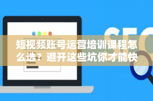 短视频账号运营培训课程怎么选？避开这些坑你才能快速出圈！