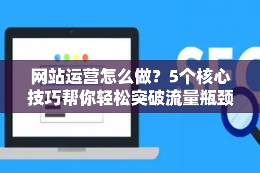 网站运营怎么做？5个核心技巧帮你轻松突破流量瓶颈