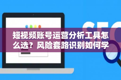 短视频账号运营分析工具怎么选？风险套路识别如何学？