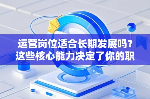 运营岗位适合长期发展吗？这些核心能力决定了你的职场天花板