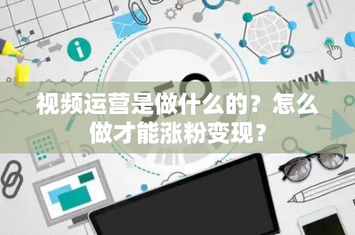 视频运营是做什么的？怎么做才能涨粉变现？