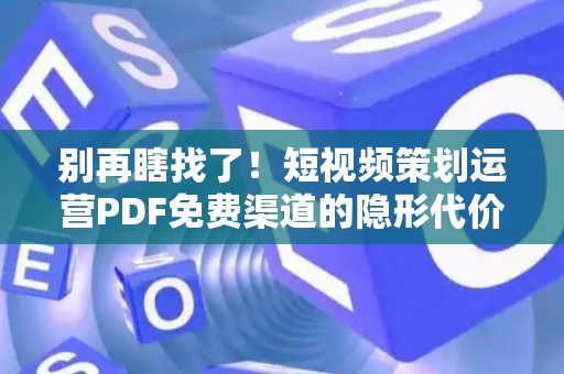 别再瞎找了！短视频策划运营PDF免费渠道的隐形代价，可能让你背上“知识债”