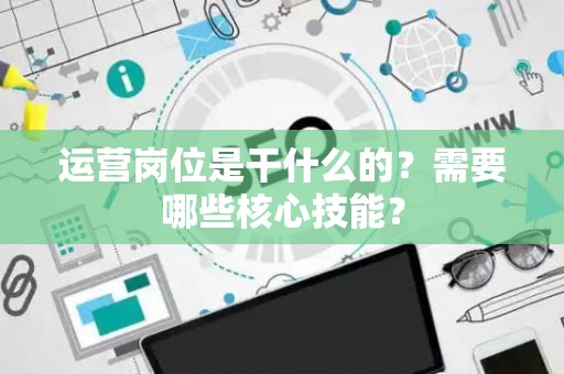 运营岗位是干什么的？需要哪些核心技能？