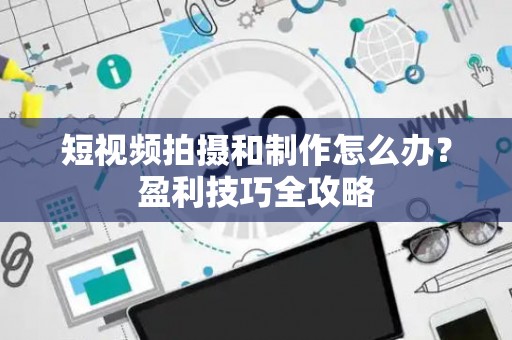 短视频拍摄和制作怎么办？盈利技巧全攻略