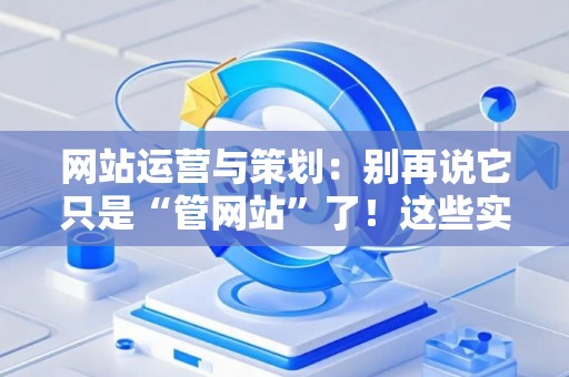 网站运营与策划：别再说它只是“管网站”了！这些实战技巧让你少走三年弯路