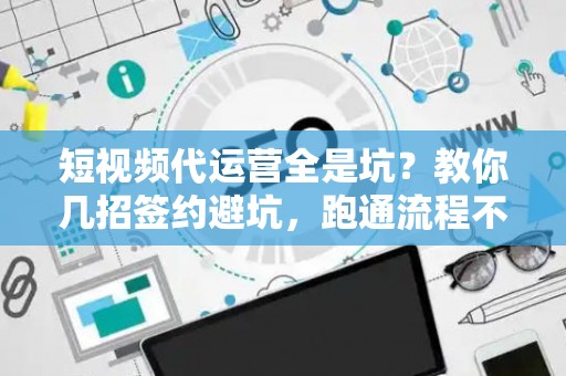 短视频代运营全是坑？教你几招签约避坑，跑通流程不踩雷！