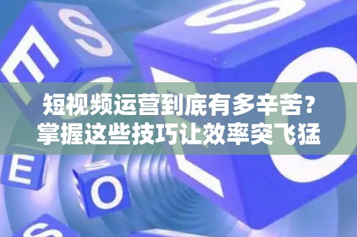 短视频运营到底有多辛苦？掌握这些技巧让效率突飞猛进