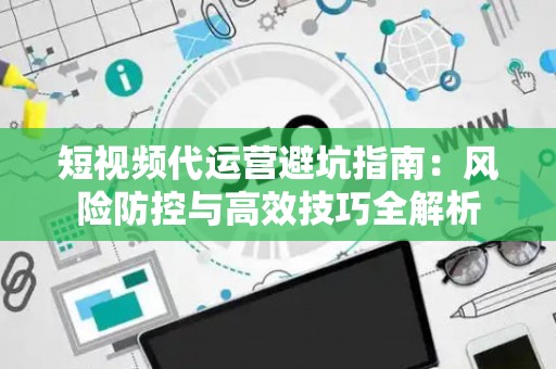 短视频代运营避坑指南：风险防控与高效技巧全解析