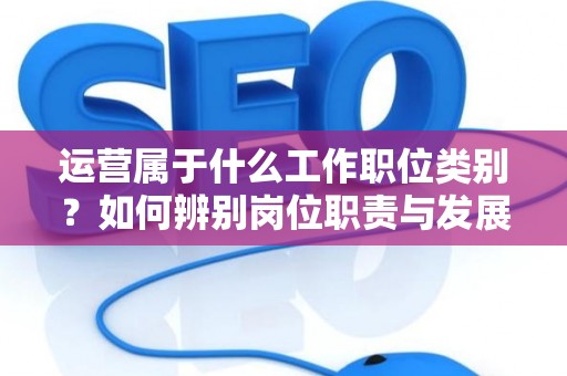 运营属于什么工作职位类别？如何辨别岗位职责与发展方向？