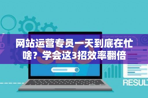网站运营专员一天到底在忙啥？学会这3招效率翻倍