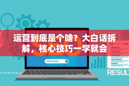 运营到底是个啥？大白话拆解，核心技巧一学就会