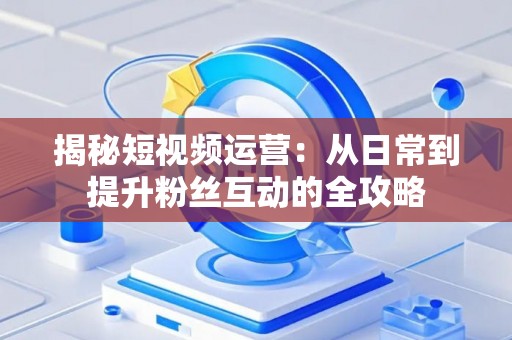 揭秘短视频运营：从日常到提升粉丝互动的全攻略
