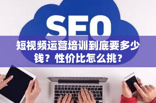 短视频运营培训到底要多少钱？性价比怎么挑？