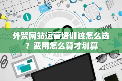 外贸网站运营培训该怎么选？费用怎么算才划算