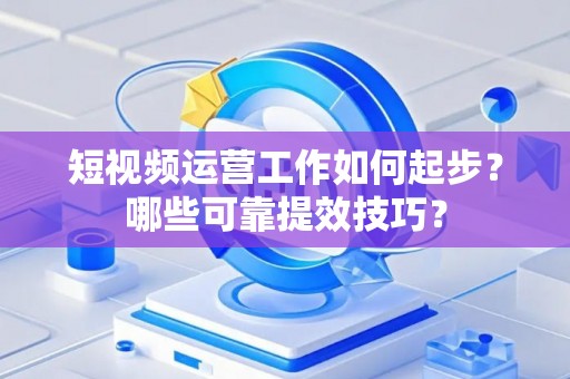 短视频运营工作如何起步？哪些可靠提效技巧？