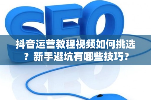 抖音运营教程视频如何挑选？新手避坑有哪些技巧？