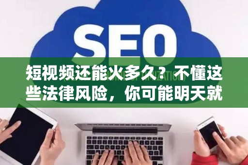 短视频还能火多久？不懂这些法律风险，你可能明天就凉了
