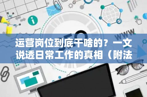 运营岗位到底干啥的？一文说透日常工作的真相（附法律避坑指南）