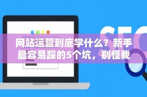 网站运营到底学什么？新手最容易踩的5个坑，别怪我没提醒你