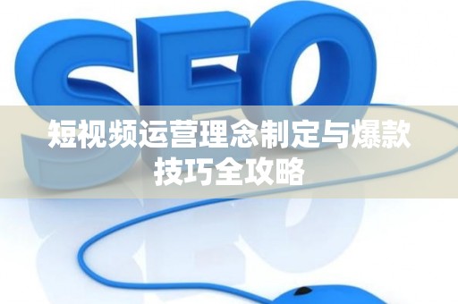 短视频运营理念制定与爆款技巧全攻略
