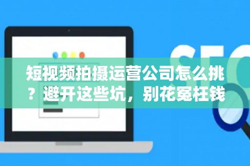短视频拍摄运营公司怎么挑？避开这些坑，别花冤枉钱