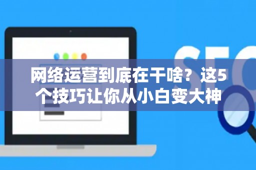 网络运营到底在干啥？这5个技巧让你从小白变大神