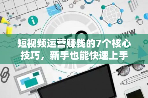 短视频运营赚钱的7个核心技巧，新手也能快速上手