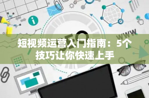 短视频运营入门指南：5个技巧让你快速上手