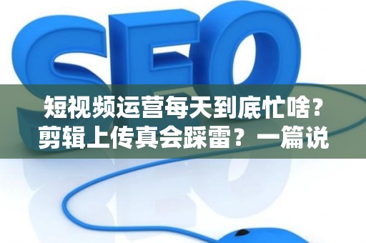 短视频运营每天到底忙啥？剪辑上传真会踩雷？一篇说透