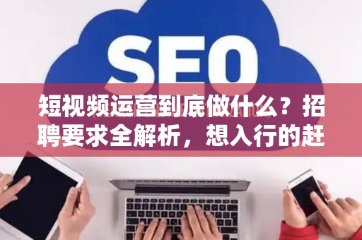 短视频运营到底做什么？招聘要求全解析，想入行的赶紧看！