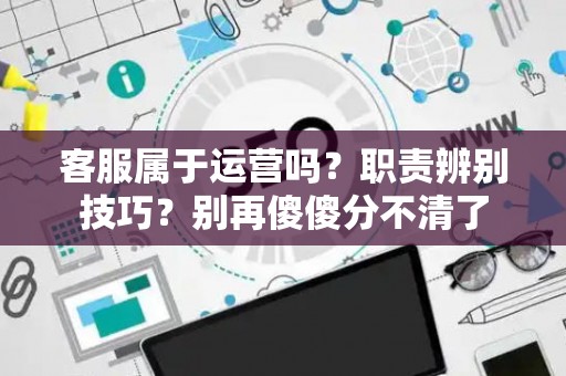 客服属于运营吗？职责辨别技巧？别再傻傻分不清了