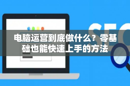 电脑运营到底做什么？零基础也能快速上手的方法