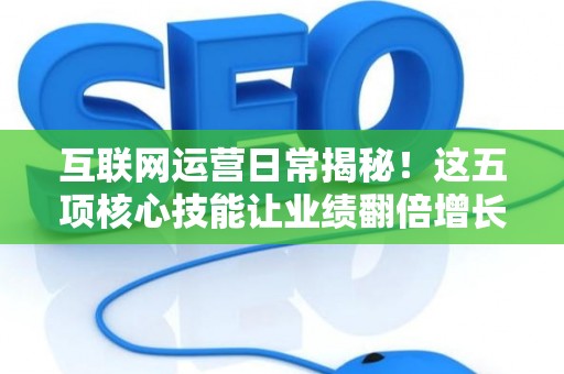 互联网运营日常揭秘！这五项核心技能让业绩翻倍增长