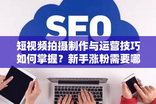 短视频拍摄制作与运营技巧如何掌握？新手涨粉需要哪些方法？