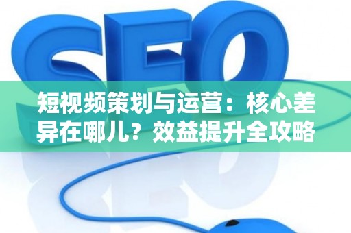 短视频策划与运营：核心差异在哪儿？效益提升全攻略