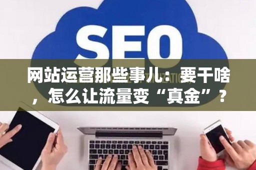 网站运营那些事儿：要干啥，怎么让流量变“真金”？