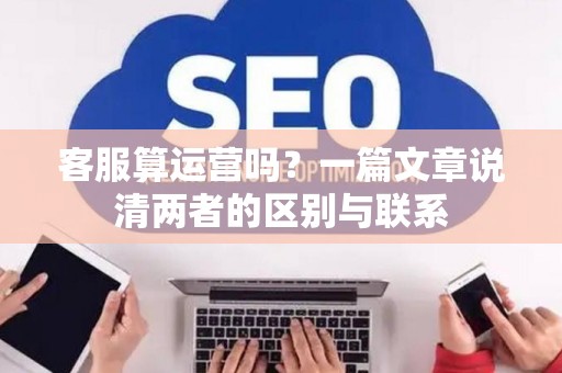 客服算运营吗？一篇文章说清两者的区别与联系