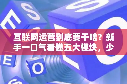 互联网运营到底要干啥？新手一口气看懂五大模块，少花冤枉钱
