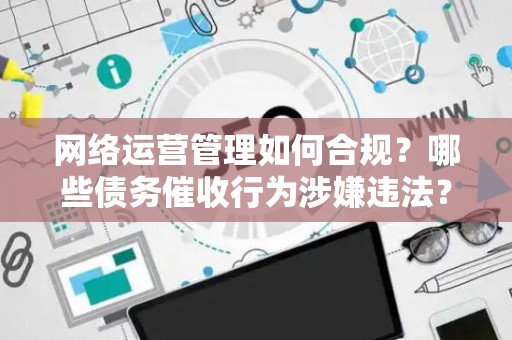 网络运营管理如何合规？哪些债务催收行为涉嫌违法？
