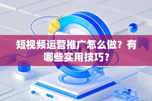 短视频运营推广怎么做？有哪些实用技巧？