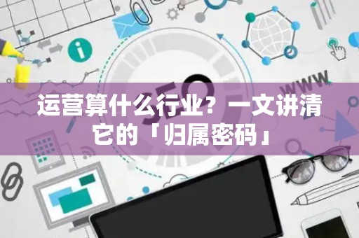 运营算什么行业？一文讲清它的「归属密码」