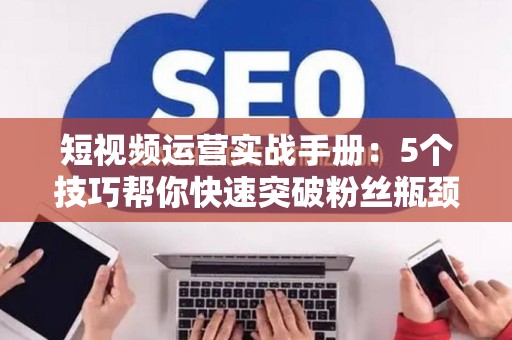 短视频运营实战手册：5个技巧帮你快速突破粉丝瓶颈