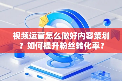 视频运营怎么做好内容策划？如何提升粉丝转化率？